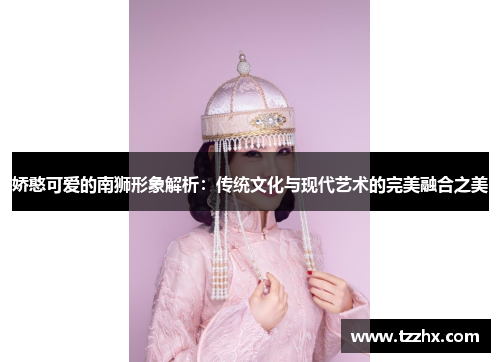 娇憨可爱的南狮形象解析：传统文化与现代艺术的完美融合之美